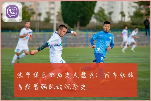 法甲俱乐部历史大盘点：百年劲旅与新晋强队的沉浮史