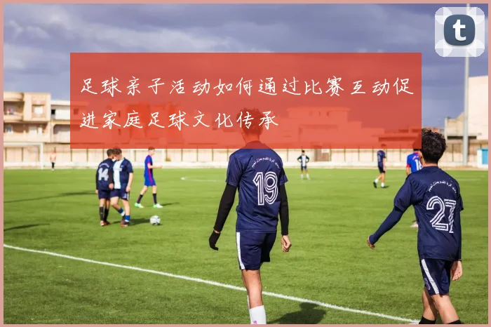 足球亲子活动如何通过比赛互动促进家庭足球文化传承